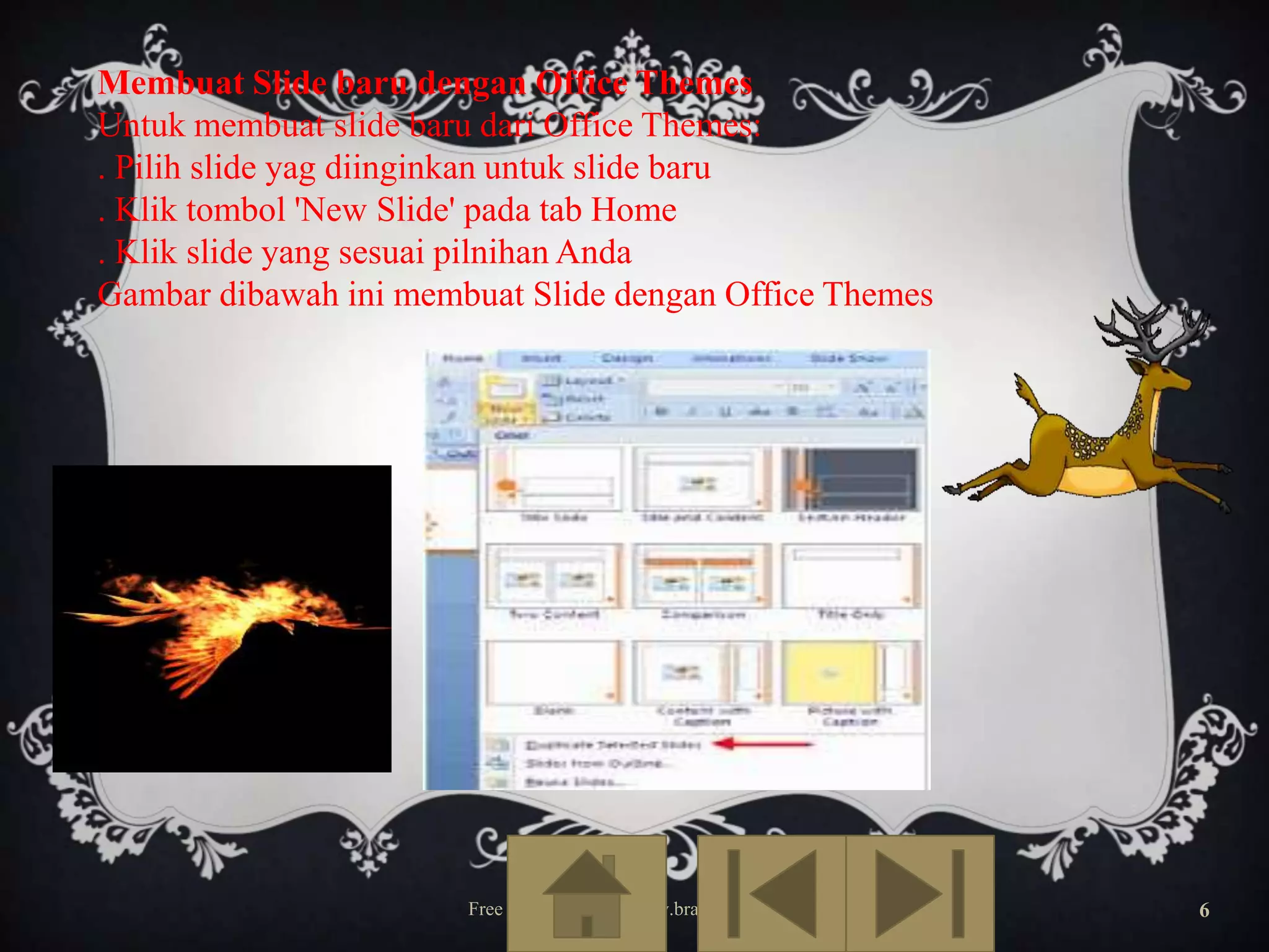 Membuat Slide baru dengan Office Themes
Untuk membuat slide baru dari Office Themes:
. Pilih slide yag diinginkan untuk slide baru
. Klik tombol 'New Slide' pada tab Home
. Klik slide yang sesuai pilnihan Anda
Gambar dibawah ini membuat Slide dengan Office Themes

office themes

Free Template from www.brainybetty.com

6

 