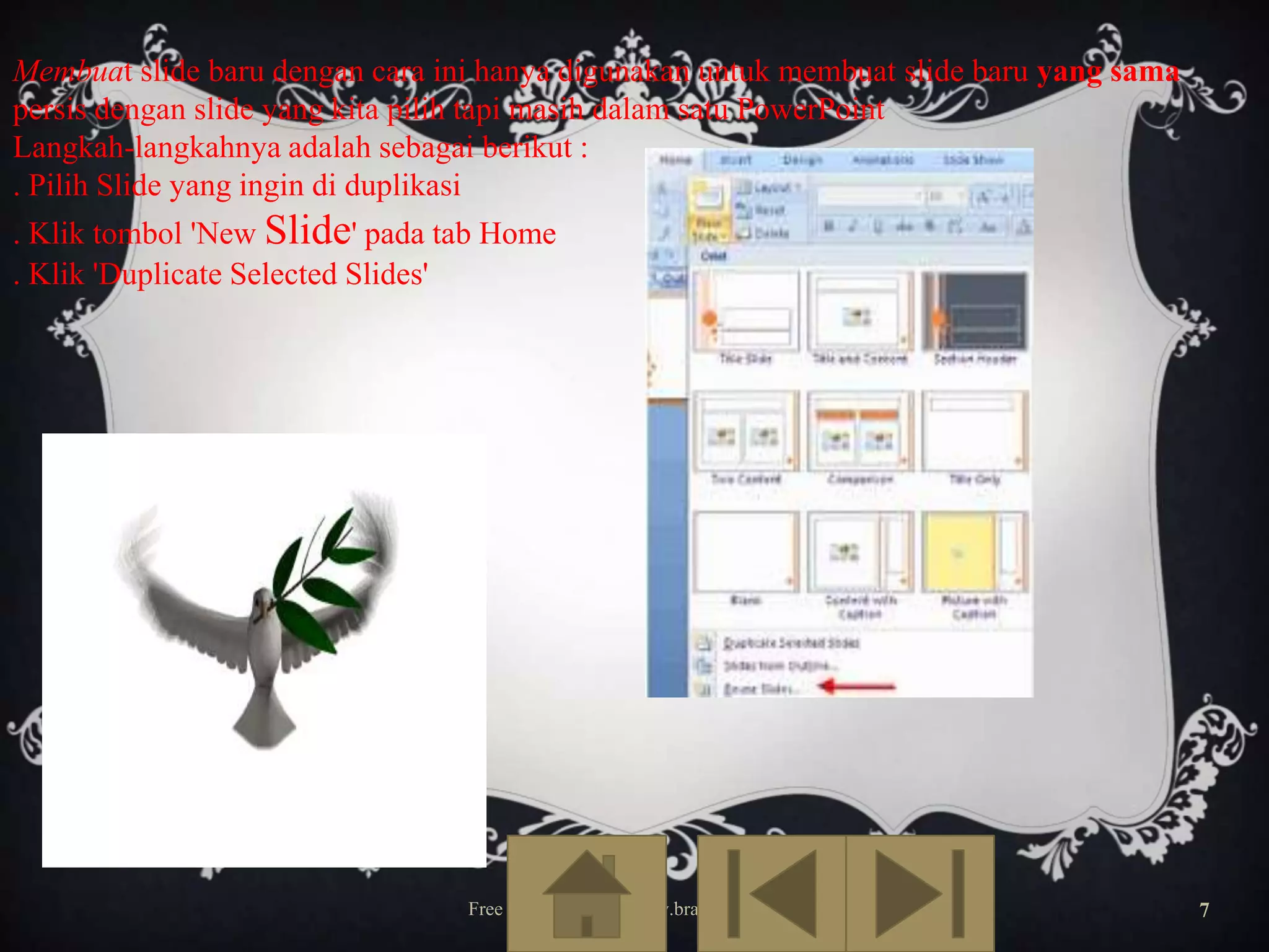 Membuat slide baru dengan cara ini hanya digunakan untuk membuat slide baru yang sama
persis dengan slide yang kita pilih tapi masih dalam satu PowerPoint
Langkah-langkahnya adalah sebagai berikut :
. Pilih Slide yang ingin di duplikasi
. Klik tombol 'New Slide' pada tab Home
. Klik 'Duplicate Selected Slides'

Free Template from www.brainybetty.com

7

 