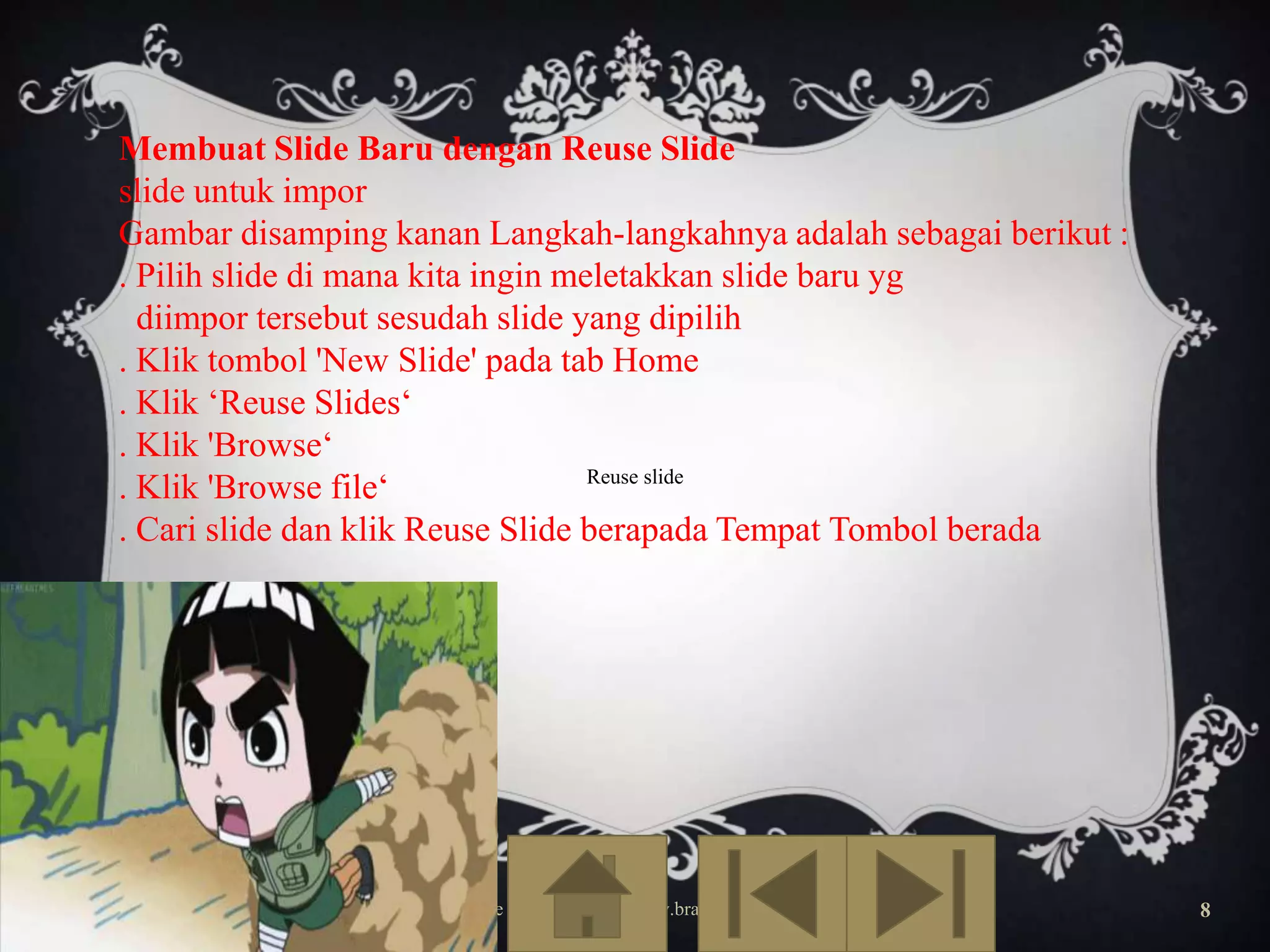 Membuat Slide Baru dengan Reuse Slide
slide untuk impor
Gambar disamping kanan Langkah-langkahnya adalah sebagai berikut :
. Pilih slide di mana kita ingin meletakkan slide baru yg
diimpor tersebut sesudah slide yang dipilih
. Klik tombol 'New Slide' pada tab Home
. Klik ‘Reuse Slides‘
. Klik 'Browse‘
Reuse slide
. Klik 'Browse file‘
. Cari slide dan klik Reuse Slide berapada Tempat Tombol berada

Free Template from www.brainybetty.com

8

 