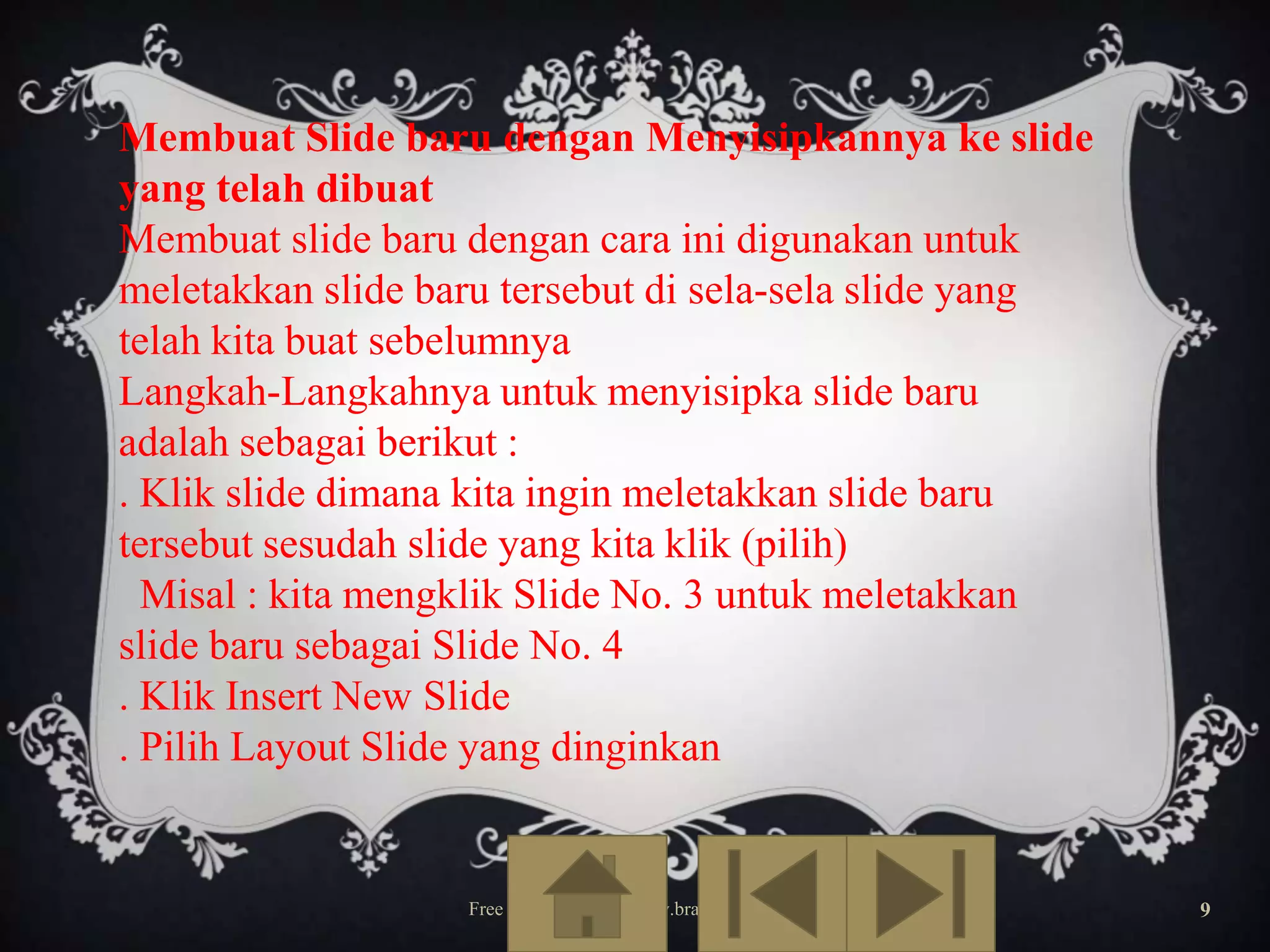 Membuat Slide baru dengan Menyisipkannya ke slide
yang telah dibuat
Membuat slide baru dengan cara ini digunakan untuk
meletakkan slide baru tersebut di sela-sela slide yang
telah kita buat sebelumnya
Langkah-Langkahnya untuk menyisipka slide baru
adalah sebagai berikut :
. Klik slide dimana kita ingin meletakkan slide baru
tersebut sesudah slide yang kita klik (pilih)
Misal : kita mengklik Slide No. 3 untuk meletakkan
slide baru sebagai Slide No. 4
. Klik Insert New Slide
. Pilih Layout Slide yang dinginkan

Free Template from www.brainybetty.com

9

 