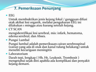 7. Pemeriksaan Penunjang
 EEG

Untuk membuktikan jenis kejang fokal / gangguan difusi
otak akibat lesi organik, melalui pengukuran EEG ini
dilakukan 1 minggu atau kurang setelah kejang.
 CT SCAN
mengidentifikasi lesi serebral, mis: infark, hematoma,
edema serebral, dan Abses.
 Pungsi Lumbal
Pungsi lumbal adalah pemeriksaan cairan serebrospinal
(cairan yang ada di otak dan kanal tulang belakang) untuk
meneliti kecurigaan meningitis
 Laboratorium
Darah tepi, lengkap ( Hb, Ht, Leukosit, Trombosit )
mengetahui sejak dini apabila ada komplikasi dan penyakit
kejang demam.

 