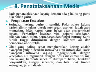 8. Penatalaksanaan Medis
Pada penatalaksanaan kejang demam ada 3 hal yang perlu
dikerjakan yaitu :
1. Pengobatan Fase Akut
 Seringkali kejang berhenti sendiri. Pada waktu kejang
pasien dimiringkan untuk mencegah aspirasi ludah atau
muntahan. Jalan napas harus bebas agar oksigennisasi
terjami. Perhatikan keadaan vital seperti kesadaran,
tekanan darah, suhu, pernapasan dan fungsi jantung. Suhu
tubuh tinggi diturunkan dengan kompres air dan
pemberian antipiretik.
 Obat yang paling cepat menghentikan kejang adalah
diazepam yang diberikan intravena atau intrarektal. Dosis
diazepam intravena 0,3-0,5 mg/kgBB/kali dengan
kecepatan 1-2 mg/menit dengan dosis maksimal 20 mg.
bila kejang berhenti sebelum diazepam habis, hentikan
penyuntikan, tunggu sebentar, dan bila tidak timbul
kejang lagi jarum dicabut

 