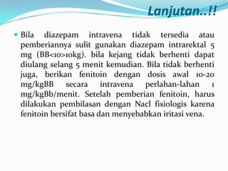 Lanjutan..!!
 Bila

diazepam intravena tidak tersedia atau
pemberiannya sulit gunakan diazepam intrarektal 5
mg (BB<10>10kg). bila kejang tidak berhenti dapat
diulang selang 5 menit kemudian. Bila tidak berhenti
juga, berikan fenitoin dengan dosis awal 10-20
mg/kgBB secara intravena perlahan-lahan 1
mg/kgBb/menit. Setelah pemberian fenitoin, harus
dilakukan pembilasan dengan Nacl fisiologis karena
fenitoin bersifat basa dan menyebabkan iritasi vena.

 