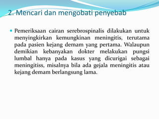 2. Mencari dan mengobati penyebab
 Pemeriksaan cairan serebrospinalis dilakukan untuk

menyingkirkan kemungkinan meningitis, terutama
pada pasien kejang demam yang pertama. Walaupun
demikian kebanyakan dokter melakukan pungsi
lumbal hanya pada kasus yang dicurigai sebagai
meningitiss, misalnya bila ada gejala meningitis atau
kejang demam berlangsung lama.

 