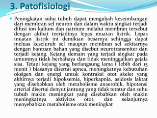 3. Patofisiologi
 Peningkatan suhu tubuh dapat mengubah keseimbangan

dari membran sel neuron dan dalam waktu singkat terjadi
difusi ion kalium dan natrium melalui membran tersebut
dengan akibat teerjadinya lepas muatan listrik. Lepas
muatan listrik ini demikian besarnya sehingga dapat
meluas keseluruh sel maupun membran sel sekitarnya
dengan bantuan bahan yang disebut neurotransmiter dan
terjadi kejang. Kejang demam yang terjadi singkat pada
umumnya tidak berbahaya dan tidak meninggalkan gejala
sisa. Tetapi kejang yang berlangsung lama ( lebih dari 15
menit ) biasanya disertai apnea, meningkatnya kebutuhan
oksigen dan energi untuk kontraksi otot skelet yang
akhirnya terjadi hipoksemia, hiperkapnia, asidosis laktat
yang disebabkan oleh metabolisme anaerobik, hipotensi
arterial disertai denyut jantung yang tidak teratur dan suhu
tubuh makin meningkat yang disebabkan oleh makin
meningkatnya
aktivitas
otot,
dan
selanjutnya
menyebabkan metabolisme otak meningkat

 