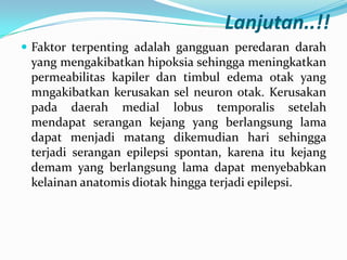 Lanjutan..!!
 Faktor terpenting adalah gangguan peredaran darah

yang mengakibatkan hipoksia sehingga meningkatkan
permeabilitas kapiler dan timbul edema otak yang
mngakibatkan kerusakan sel neuron otak. Kerusakan
pada daerah medial lobus temporalis setelah
mendapat serangan kejang yang berlangsung lama
dapat menjadi matang dikemudian hari sehingga
terjadi serangan epilepsi spontan, karena itu kejang
demam yang berlangsung lama dapat menyebabkan
kelainan anatomis diotak hingga terjadi epilepsi.

 
