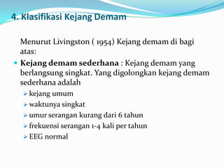 4. Klasifikasi Kejang Demam
Menurut Livingston ( 1954) Kejang demam di bagi
atas:
 Kejang demam sederhana : Kejang demam yang
berlangsung singkat. Yang digolongkan kejang demam
sederhana adalah
 kejang umum
 waktunya singkat
 umur serangan kurang dari 6 tahun
 frekuensi serangan 1-4 kali per tahun

 EEG normal

 