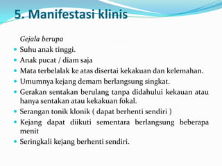 5. Manifestasi klinis










Gejala berupa
Suhu anak tinggi.
Anak pucat / diam saja
Mata terbelalak ke atas disertai kekakuan dan kelemahan.
Umumnya kejang demam berlangsung singkat.
Gerakan sentakan berulang tanpa didahului kekauan atau
hanya sentakan atau kekakuan fokal.
Serangan tonik klonik ( dapat berhenti sendiri )
Kejang dapat diikuti sementara berlangsung beberapa
menit
Seringkali kejang berhenti sendiri.

 