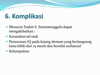 6. Komplikasi
 Menurut Taslim S. Soetomenggolo dapat

mengakibatkan :
 Kerusakan sel otak
 Penurunan IQ pada kejang demam yang berlangsung
lama lebih dari 15 menit dan bersifat unilateral
 Kelumpuhan

 