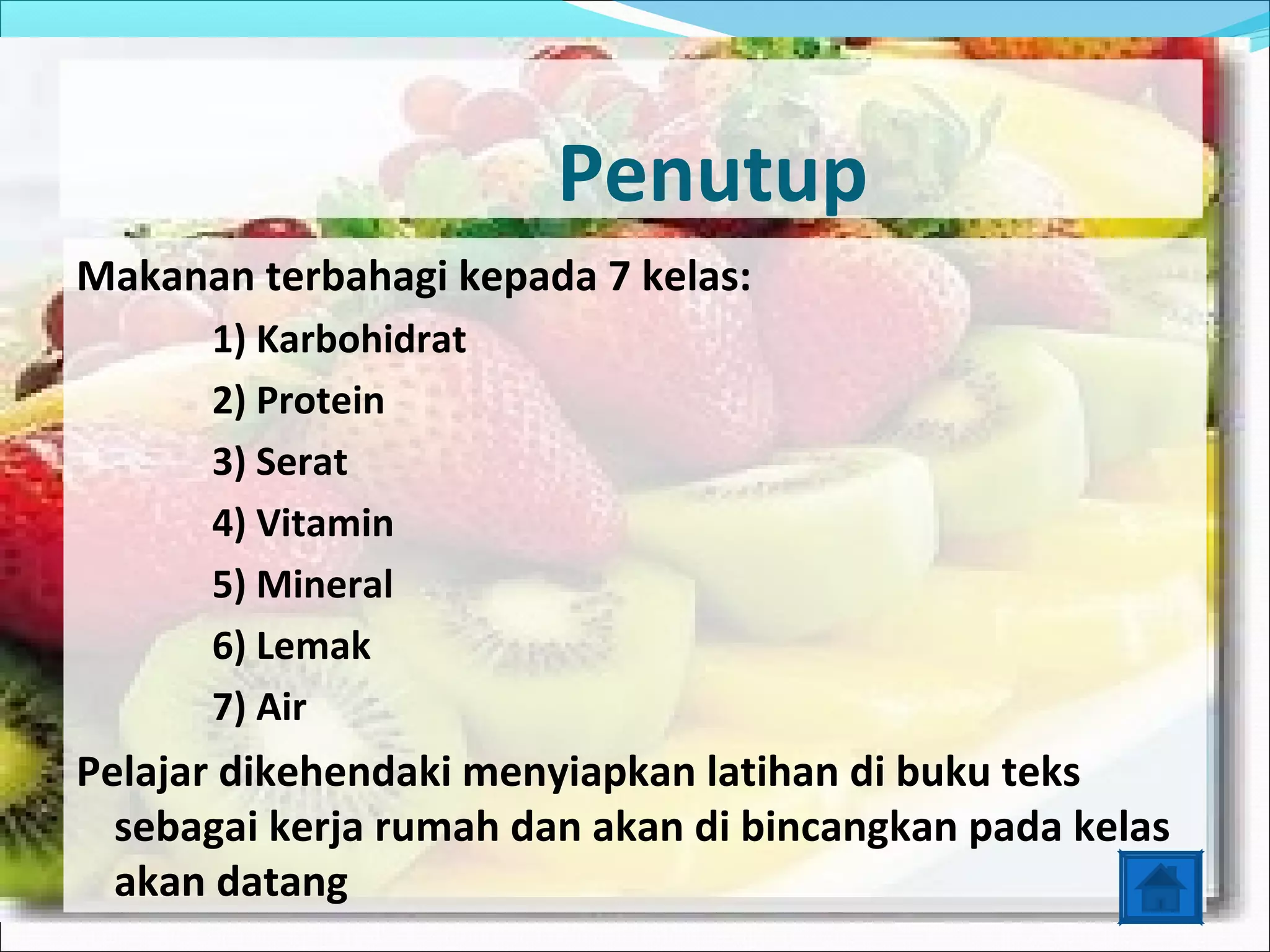 Penutup
Makanan terbahagi kepada 7 kelas:
      1) Karbohidrat
      2) Protein
      3) Serat
      4) Vitamin
      5) Mineral
      6) Lemak
      7) Air
Pelajar dikehendaki menyiapkan latihan di buku teks
  sebagai kerja rumah dan akan di bincangkan pada kelas
  akan datang
 