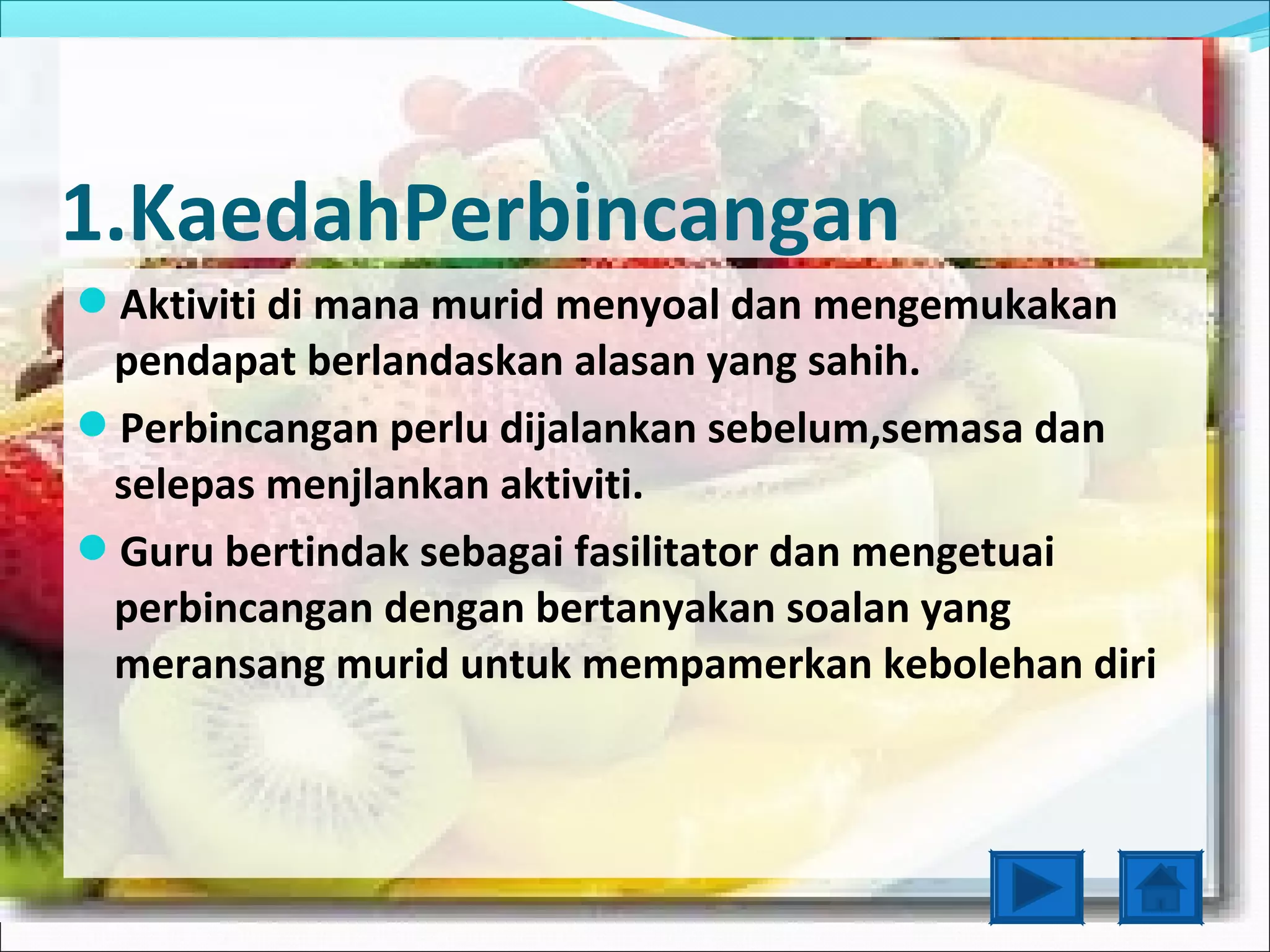 1.KaedahPerbincangan
Aktiviti di mana murid menyoal dan mengemukakan
 pendapat berlandaskan alasan yang sahih.
Perbincangan perlu dijalankan sebelum,semasa dan
 selepas menjlankan aktiviti.
Guru bertindak sebagai fasilitator dan mengetuai
 perbincangan dengan bertanyakan soalan yang
 meransang murid untuk mempamerkan kebolehan diri
 