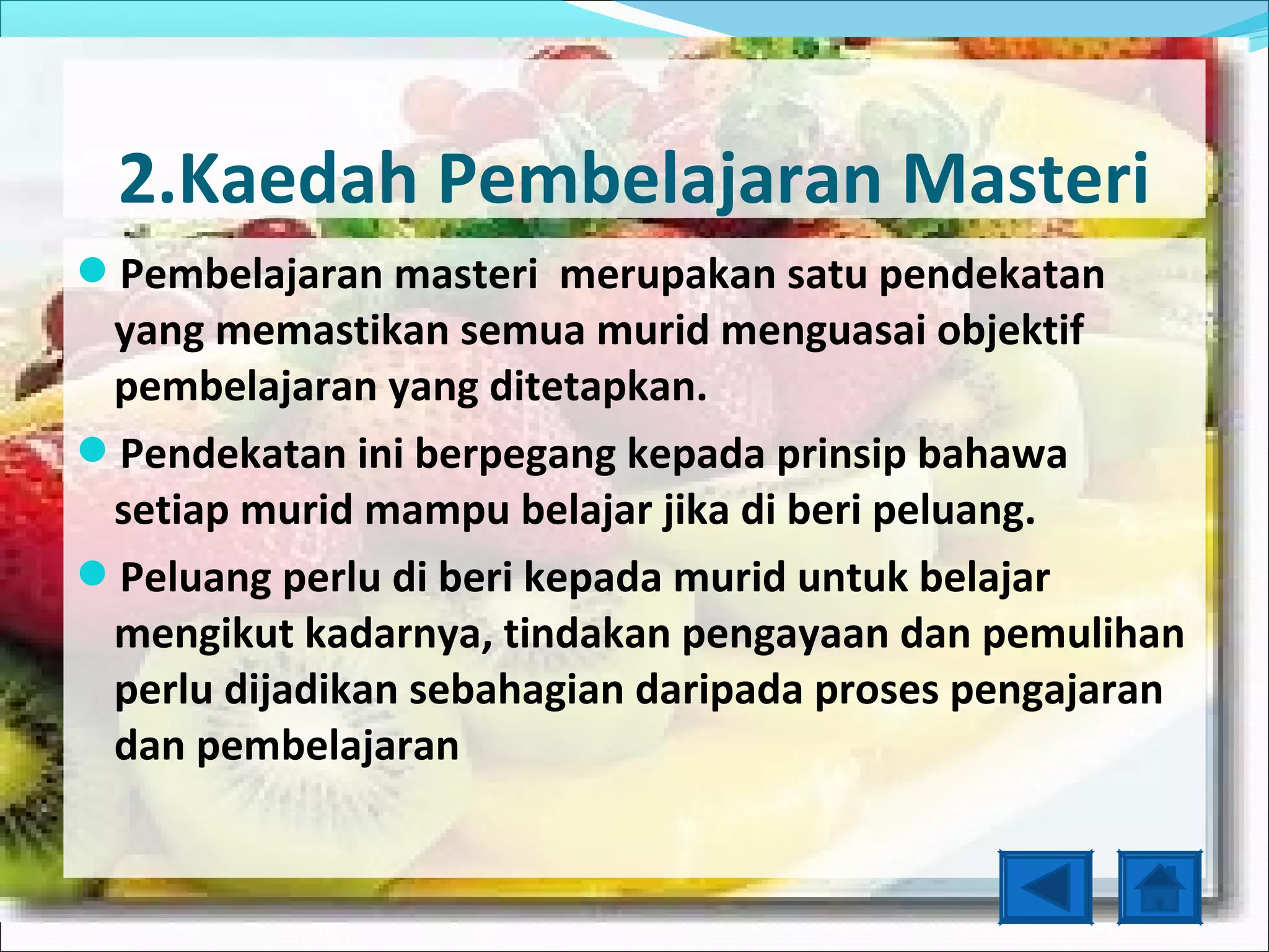 2.Kaedah Pembelajaran Masteri
Pembelajaran masteri merupakan satu pendekatan
 yang memastikan semua murid menguasai objektif
 pembelajaran yang ditetapkan.
Pendekatan ini berpegang kepada prinsip bahawa
 setiap murid mampu belajar jika di beri peluang.
Peluang perlu di beri kepada murid untuk belajar
 mengikut kadarnya, tindakan pengayaan dan pemulihan
 perlu dijadikan sebahagian daripada proses pengajaran
 dan pembelajaran
 