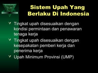 Sistem Upah Yang
         Berlaku Di Indonesia
 Tingkat upah disesuaikan dengan
  kondisi permintaan dan penawaran
  tenaga kerja
 Tingkat upah disesuaikan dengan
  kesepakatan pemberi kerja dan
  penerima kerja
 Upah Minimum Provinsi (UMP)
 