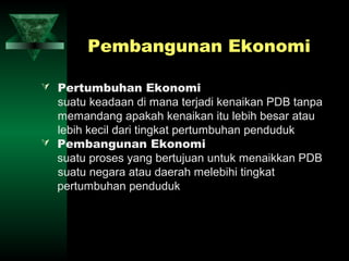 Pembangunan Ekonomi

 Pertumbuhan Ekonomi
  suatu keadaan di mana terjadi kenaikan PDB tanpa
  memandang apakah kenaikan itu lebih besar atau
  lebih kecil dari tingkat pertumbuhan penduduk
 Pembangunan Ekonomi
  suatu proses yang bertujuan untuk menaikkan PDB
  suatu negara atau daerah melebihi tingkat
  pertumbuhan penduduk
 