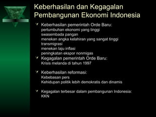 Keberhasilan dan Kegagalan
Pembangunan Ekonomi Indonesia
 Keberhasilan pemerintah Orde Baru:
  pertumbuhan ekonomi yang tinggi
  swasembada pangan
  menekan angka kelahiran yang sangat tinggi
  transmigrasi
  menekan laju inflasi
  peningkatan ekspor nonmigas
 Kegagalan pemerintah Orde Baru:
  Krisis melanda di tahun 1997

 Keberhasilan reformasi:
  Kebebasan pers
  Kehidupan politik lebih demokratis dan dinamis

 Kegagalan terbesar dalam pembangunan Indonesia:
   KKN
 