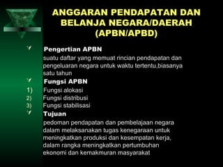 ANGGARAN PENDAPATAN DAN
         BELANJA NEGARA/DAERAH
              (APBN/APBD)
    Pengertian APBN
     suatu daftar yang memuat rincian pendapatan dan
     pengeluaran negara untuk waktu tertentu,biasanya
     satu tahun
    Fungsi APBN
1)   Fungsi alokasi
2)   Fungsi distribusi
3)   Fungsi stabilisasi
    Tujuan
     pedoman pendapatan dan pembelajaan negara
     dalam melaksanakan tugas kenegaraan untuk
     meningkatkan produksi dan kesempatan kerja,
     dalam rangka meningkatkan pertumbuhan
     ekonomi dan kemakmuran masyarakat
 