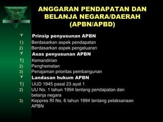 ANGGARAN PENDAPATAN DAN
         BELANJA NEGARA/DAERAH
              (APBN/APBD)
    Prinsip penyusunan APBN
1)   Berdasarkan aspek pendapatan
2)   Berdasarkan aspek pengeluaran
    Asas penyusunan APBN
1)   Kemandirian
2)   Penghematan
3)   Penajaman prioritas pembangunan
    Landasan hukum APBN
1)   UUD 1945 pasal 23 ayat 1
2)   UU No. 1 tahun 1994 tentang pendapatan dan
     belanja negara
3)   Keppres RI No. 6 tahun 1994 tentang pelaksanaan
     APBN
 