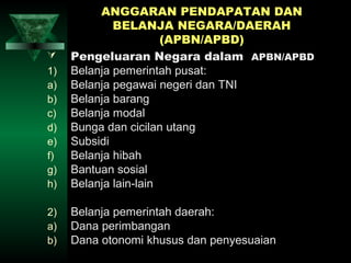 ANGGARAN PENDAPATAN DAN
             BELANJA NEGARA/DAERAH
                       (APBN/APBD)
    Pengeluaran Negara dalam APBN/APBD
1)   Belanja pemerintah pusat:
a)   Belanja pegawai negeri dan TNI
b)   Belanja barang
c)   Belanja modal
d)   Bunga dan cicilan utang
e)   Subsidi
f)   Belanja hibah
g)   Bantuan sosial
h)   Belanja lain-lain

2)   Belanja pemerintah daerah:
a)   Dana perimbangan
b)   Dana otonomi khusus dan penyesuaian
 