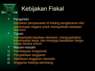 Kebijakan Fiskal
    Pengertian
     kebijakan penyesuaian di bidang pengeluaran dan
     penerimaan negara untuk memperbaiki keadaan
     ekonomi
    Tujuan
     memperbaiki keadaan ekonomi, mengusahakan
     kesempatan kerja, dan menjaga kestabilan harga-
     harga secara umum
    Macam-macam
1)   Pembiayaan fungsional
2)   Pengelolaan anggaran
3)   Stabilisasi anggaran otomatis
4)   Anggaran belanja seimbang
 