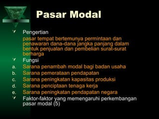 Pasar Modal
    Pengertian
     pasar tempat bertemunya permintaan dan
     penawaran dana-dana jangka panjang dalam
     bentuk penjualan dan pembelian surat-surat
     berharga
    Fungsi
a.   Sarana penambah modal bagi badan usaha
b.   Sarana pemerataan pendapatan
c.   Sarana peningkatan kapasitas produksi
d.   Sarana penciptaan tenaga kerja
e.   Sarana peningkatan pendapatan negara
    Faktor-faktor yang memengaruhi perkembangan
     pasar modal (5)
 