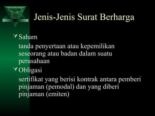 Jenis-Jenis Surat Berharga
 Saham
  tanda penyertaan atau kepemilikan
  seseorang atau badan dalam suatu
  perusahaan
 Obligasi
  sertifikat yang berisi kontrak antara pemberi
  pinjaman (pemodal) dan yang diberi
  pinjaman (emiten)
 