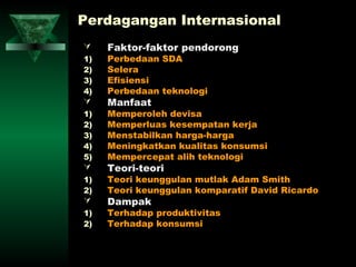 Perdagangan Internasional
    Faktor-faktor pendorong
1)   Perbedaan SDA
2)   Selera
3)   Efisiensi
4)   Perbedaan teknologi
    Manfaat
1)   Memperoleh devisa
2)   Memperluas kesempatan kerja
3)   Menstabilkan harga-harga
4)   Meningkatkan kualitas konsumsi
5)   Mempercepat alih teknologi
    Teori-teori
1)   Teori keunggulan mutlak Adam Smith
2)   Teori keunggulan komparatif David Ricardo
    Dampak
1)   Terhadap produktivitas
2)   Terhadap konsumsi
 