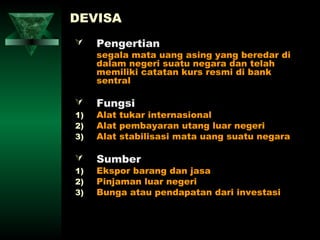 DEVISA
    Pengertian
     segala mata uang asing yang beredar di
     dalam negeri suatu negara dan telah
     memiliki catatan kurs resmi di bank
     sentral

    Fungsi
1)   Alat tukar internasional
2)   Alat pembayaran utang luar negeri
3)   Alat stabilisasi mata uang suatu negara

    Sumber
1)   Ekspor barang dan jasa
2)   Pinjaman luar negeri
3)   Bunga atau pendapatan dari investasi
 
