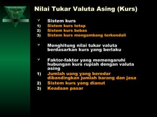 Nilai Tukar Valuta Asing (Kurs)
    Sistem kurs
1)   Sistem kurs tetap
2)   Sistem kurs bebas
3)   Sistem kurs mengambang terkendali

    Menghitung nilai tukar valuta
     berdasarkan kurs yang berlaku

    Faktor-faktor yang memengaruhi
     hubungan kurs rupiah dengan valuta
     asing
1)   Jumlah uang yang beredar
     dibandingkan jumlah barang dan jasa
2)   Sistem kurs yang dianut
3)   Keadaan pasar
 