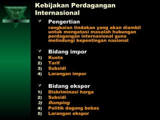 Kebijakan Perdagangan
Internasional
    Pengertian
     rangkaian tindakan yang akan diambil
     untuk mengatasi masalah hubungan
     perdagangan internasional guna
     melindungi kepentingan nasional

    Bidang impor
1)   Kuota
2)   Tarif
3)   Subsidi
4)   Larangan impor

    Bidang ekspor
1)   Diskriminasi harga
2)   Subsidi
3)   Dumping
4)   Politik dagang bebas
5)   Larangan ekspor
 