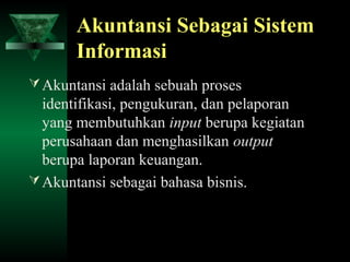 Akuntansi Sebagai Sistem
       Informasi
 Akuntansi adalah sebuah proses
  identifikasi, pengukuran, dan pelaporan
  yang membutuhkan input berupa kegiatan
  perusahaan dan menghasilkan output
  berupa laporan keuangan.
 Akuntansi sebagai bahasa bisnis.
 