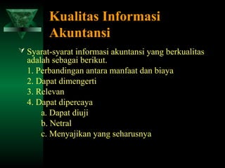 Kualitas Informasi
        Akuntansi
 Syarat-syarat informasi akuntansi yang berkualitas
  adalah sebagai berikut.
  1. Perbandingan antara manfaat dan biaya
  2. Dapat dimengerti
  3. Relevan
  4. Dapat dipercaya
      a. Dapat diuji
      b. Netral
      c. Menyajikan yang seharusnya
 