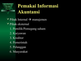 Pemakai Informasi
        Akuntansi
 Pihak Internal  manajemen
 Pihak eksternal
  1. Pemilik/Pemegang saham
  2. Karyawan
  3. Kreditor
  4. Pemerintah
  5. Pelanggan
  6. Masyarakat
 