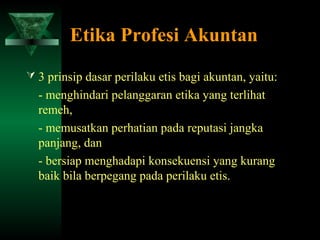 Etika Profesi Akuntan
 3 prinsip dasar perilaku etis bagi akuntan, yaitu:
  - menghindari pelanggaran etika yang terlihat
  remeh,
  - memusatkan perhatian pada reputasi jangka
  panjang, dan
  - bersiap menghadapi konsekuensi yang kurang
  baik bila berpegang pada perilaku etis.
 