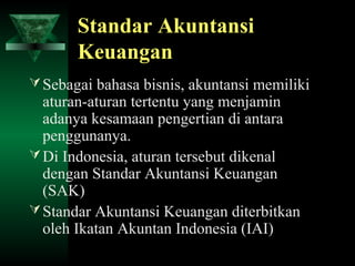 Standar Akuntansi
       Keuangan
 Sebagai bahasa bisnis, akuntansi memiliki
  aturan-aturan tertentu yang menjamin
  adanya kesamaan pengertian di antara
  penggunanya.
 Di Indonesia, aturan tersebut dikenal
  dengan Standar Akuntansi Keuangan
  (SAK)
 Standar Akuntansi Keuangan diterbitkan
  oleh Ikatan Akuntan Indonesia (IAI)
 