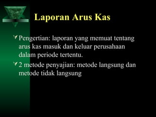 Laporan Arus Kas

 Pengertian: laporan yang memuat tentang
  arus kas masuk dan keluar perusahaan
  dalam periode tertentu.
 2 metode penyajian: metode langsung dan
  metode tidak langsung
 