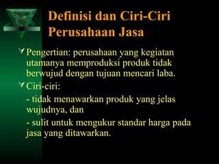 Definisi dan Ciri-Ciri
       Perusahaan Jasa
 Pengertian: perusahaan yang kegiatan
  utamanya memproduksi produk tidak
  berwujud dengan tujuan mencari laba.
 Ciri-ciri:
  - tidak menawarkan produk yang jelas
  wujudnya, dan
  - sulit untuk mengukur standar harga pada
  jasa yang ditawarkan.
 