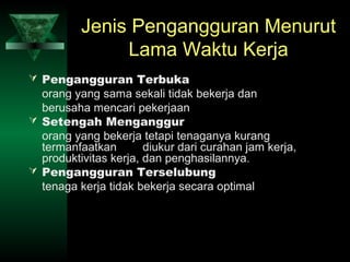 Jenis Pengangguran Menurut
               Lama Waktu Kerja
 Pengangguran Terbuka
  orang yang sama sekali tidak bekerja dan
  berusaha mencari pekerjaan
 Setengah Menganggur
  orang yang bekerja tetapi tenaganya kurang
  termanfaatkan        diukur dari curahan jam kerja,
  produktivitas kerja, dan penghasilannya.
 Pengangguran Terselubung
  tenaga kerja tidak bekerja secara optimal
 