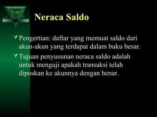 Neraca Saldo

 Pengertian: daftar yang memuat saldo dari
  akun-akun yang terdapat dalam buku besar.
 Tujuan penyusunan neraca saldo adalah
  untuk menguji apakah transaksi telah
  diposkan ke akunnya dengan benar.
 