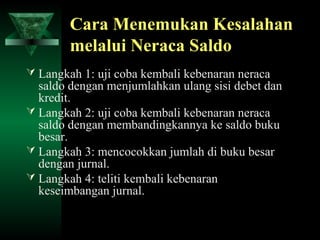 Cara Menemukan Kesalahan
        melalui Neraca Saldo
 Langkah 1: uji coba kembali kebenaran neraca
  saldo dengan menjumlahkan ulang sisi debet dan
  kredit.
 Langkah 2: uji coba kembali kebenaran neraca
  saldo dengan membandingkannya ke saldo buku
  besar.
 Langkah 3: mencocokkan jumlah di buku besar
  dengan jurnal.
 Langkah 4: teliti kembali kebenaran
  keseimbangan jurnal.
 