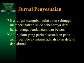 Jurnal Penyesuaian

 Berfungsi mengubah nilai akun sehingga
  memperlihatkan saldo sebenarnya dari
  harta, utang, pendapatan, dan beban.
 Akun-akun yang perlu disesuaikan pada
  akhir periode akuntansi adalah akun deferal
  dan akrual.
 