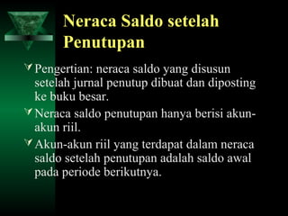 Neraca Saldo setelah
       Penutupan
 Pengertian: neraca saldo yang disusun
  setelah jurnal penutup dibuat dan diposting
  ke buku besar.
 Neraca saldo penutupan hanya berisi akun-
  akun riil.
 Akun-akun riil yang terdapat dalam neraca
  saldo setelah penutupan adalah saldo awal
  pada periode berikutnya.
 