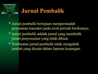 Jurnal Pembalik
 Jurnal pembalik bertujuan mempermudah
  pencatatan transaksi pada awal periode berikutnya.
 Jurnal pembalik adalah jurnal yang membalik
  jurnal penyesuaian yang telah dibuat.
 Pembuatan jurnal pembalik tidak mengubah
  jumlah yang dicatat dalam laporan keuangan.
 