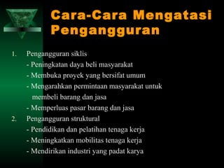 Cara-Cara Mengatasi
            Pengangguran
1.   Pengangguran siklis
     - Peningkatan daya beli masyarakat
     - Membuka proyek yang bersifat umum
     - Mengarahkan permintaan masyarakat untuk
       membeli barang dan jasa
     - Memperluas pasar barang dan jasa
2.   Pengangguran struktural
     - Pendidikan dan pelatihan tenaga kerja
     - Meningkatkan mobilitas tenaga kerja
     - Mendirikan industri yang padat karya
 
