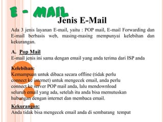 Jenis E-Mail
Ada 3 jenis layanan E-mail, yaitu : POP mail, E-mail Forwarding dan
E-mail berbasis web, masing-masing mempunyai kelebihan dan
kekurangan.

A. Pop Mail
E-mail jenis ini sama dengan email yang anda terima dari ISP anda

Kelebihan:
Kemampuan untuk dibaca secara offline (tidak perlu
connect ke internet) untuk mengecek email, anda perlu
connect ke server POP mail anda, lalu mendownload
seluruh email yang ada, setelah itu anda bisa memutuskan
hubungan dengan internet dan membaca email.
Kekurangan:
Anda tidak bisa mengecek email anda di sembarang tempat

 