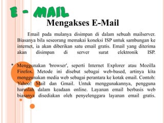 Mengakses E-Mail
Email pada mulanya disimpan di dalam sebuah mailserver.
Biasanya bila seseorang memakai koneksi ISP untuk sambungan ke
internet, ia akan diberikan satu email gratis. Email yang diterima
akan
disimpan
di
server
surat
elektronik
ISP.
* Menggunakan 'browser', seperti Internet Explorer atau Mozilla
Firefox. Metode ini disebut sebagai web-based, artinya kita
menggunakan media web sebagai perantara ke kotak email. Contoh:
Yahoo! Mail dan Gmail. Untuk menggunakannya, pengguna
haruslah dalam keadaan online. Layanan email berbasis web
biasanya disediakan oleh penyelenggara layanan email gratis.

 