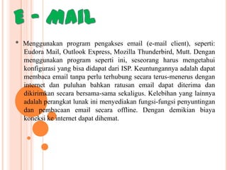 * Menggunakan program pengakses email (e-mail client), seperti:
Eudora Mail, Outlook Express, Mozilla Thunderbird, Mutt. Dengan
menggunakan program seperti ini, seseorang harus mengetahui
konfigurasi yang bisa didapat dari ISP. Keuntungannya adalah dapat
membaca email tanpa perlu terhubung secara terus-menerus dengan
internet dan puluhan bahkan ratusan email dapat diterima dan
dikirimkan secara bersama-sama sekaligus. Kelebihan yang lainnya
adalah perangkat lunak ini menyediakan fungsi-fungsi penyuntingan
dan pembacaan email secara offline. Dengan demikian biaya
koneksi ke internet dapat dihemat.

 