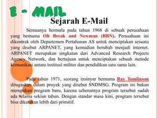 Sejarah E-Mail
Semuanya bermula pada tahun 1968 di sebuah perusahaan
yang bernama Olt Break and Newman (BBN). Perusahaan ini
dikontrak oleh Departemen Pertahanan AS untuk menciptakan sesuatu
yang disebut ARPANET, yang kemudian berubah menjadi internet.
ARPANET merupakan singkatan dari Advanced Research Projects
Agency Network, dan bertujuan untuk menciptakan sebuah metode
komunikasi antara institusi militer dan pendidikan satu sama lain.
Pada tahun 1971, seorang insinyur bernama Ray Tomlinson
ditugaskan dalam proyek yang disebut SNDMSG. Program ini bukan
merupakan program baru, karena sebenarnya program tersebut sudah
ada selama sekian tahun. Dengan standar masa kini, program tersebut
bisa dikatakan lebih dari primitif.

 