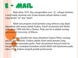 Pada tahun 1972, Ray mengenalkan icon ' @ ' sebagai identitas
e-mail untuk memisah user id dan domain sebuah alamat e-mail,
yang berarti "at" atau "pada".
Salah satu program email pertama yang terbesar yang dapat
digunakan oleh umum adalah Eudora. Email ini pertama kali ditulis
pada tahun 1988 oleh Steve Dorner. Pada saat itu ia adalah seorang
karyawan di University of Illinois.
Eudora diambil dari nama almarhum Eudora Welty, seorang
penulis dari Amerika. Eudora adalah client email pertama yang
menyediakan antarmuka grafis. Pada saat pertama muncul email ini
bersifat gratis, meskipun kemudian setelah dibeli oleh Qualcomm pada
tahun 1994, Eudora menjadi produk professional.

 