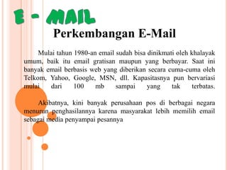 Perkembangan E-Mail
Mulai tahun 1980-an email sudah bisa dinikmati oleh khalayak
umum, baik itu email gratisan maupun yang berbayar. Saat ini
banyak email berbasis web yang diberikan secara cuma-cuma oleh
Telkom, Yahoo, Google, MSN, dll. Kapasitasnya pun bervariasi
mulai
dari
100
mb
sampai
yang
tak
terbatas.
Akibatnya, kini banyak perusahaan pos di berbagai negara
menurun penghasilannya karena masyarakat lebih memilih email
sebagai media penyampai pesannya

 