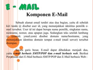 Komponen E-Mail
Sebuah alamat email terdiri atas dua bagian, yaitu di sebelah
kiri tanda @ disebut user id, yang menunjukkan identitas pemilik email tersebut. User id ini dapat berupa nama pemilik, singkatan nama,
nickname, nomor, atau apapun juga. Sedangkan teks setelah lambang
@ (contoh: ymail.com) disebut domain name/hostname, yang
menunjukkan identitas domain tempat e-mail (mail server) tersebut
disimpan.
Secara garis besar, E-mail dapat dibedakan menjadi dua,
yaitu e-mail berbasis SMTP/POP dan e-mail berbasis web. Berikut
Penjelasan dari E-Mail berbasis SMTP/POP dan E-Mail berbasis Web :

 